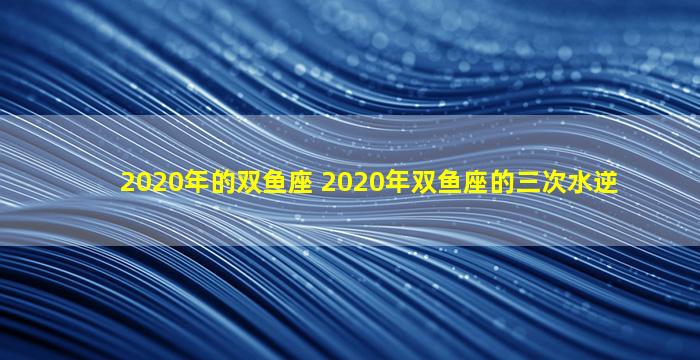 2020年的双鱼座 2020年双鱼座的三次水逆